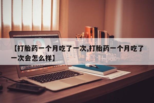 堕胎药购买方式【打胎药一个月吃了一次,打胎药一个月吃了一次会怎么样】