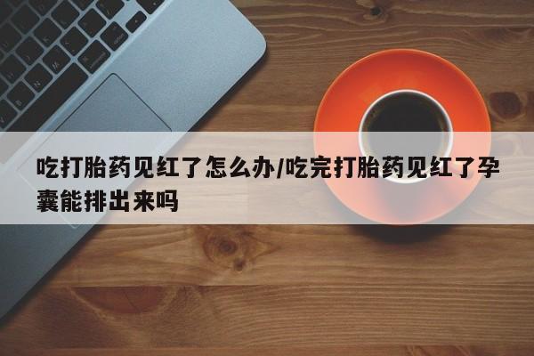 堕胎药购买方式吃打胎药见红了怎么办/吃完打胎药见红了孕囊能排出来吗