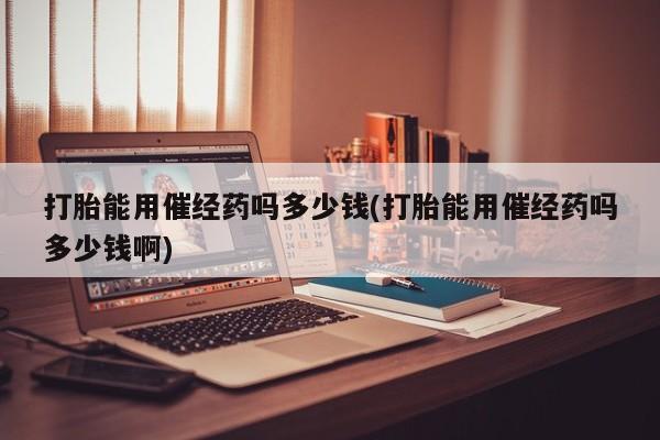 堕胎药购买方式打胎能用催经药吗多少钱(打胎能用催经药吗多少钱啊)