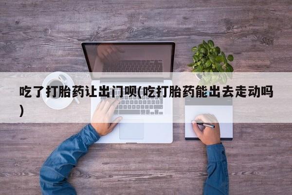 堕胎药购买方式吃了打胎药让出门呗(吃打胎药能出去走动吗)