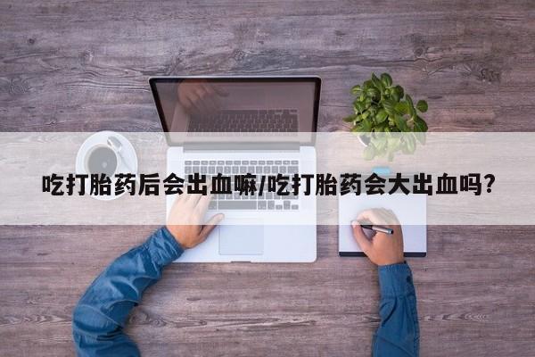 堕胎药购买方式吃打胎药后会出血嘛/吃打胎药会大出血吗?