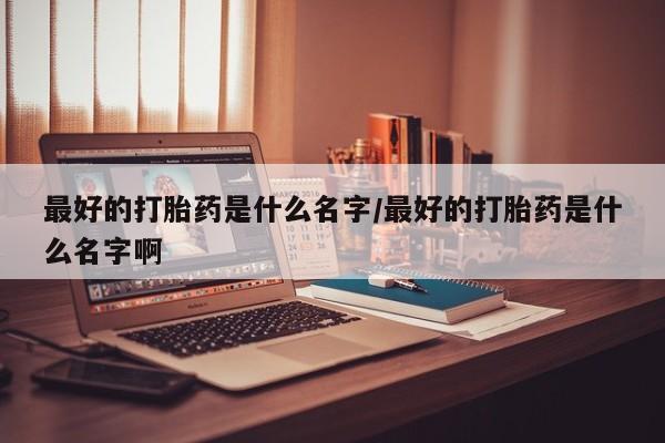 堕胎药购买方式最好的打胎药是什么名字/最好的打胎药是什么名字啊