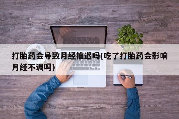 堕胎药购买方式打胎药会导致月经推迟吗(吃了打胎药会影响月经不调吗)