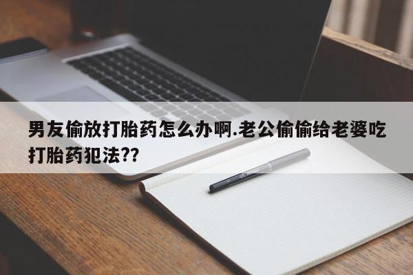 堕胎药购买方式男友偷放打胎药怎么办啊.老公偷偷给老婆吃打胎药犯法?？