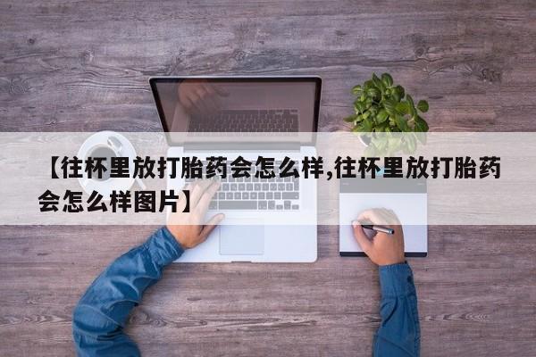 堕胎药购买方式【往杯里放打胎药会怎么样,往杯里放打胎药会怎么样图片】