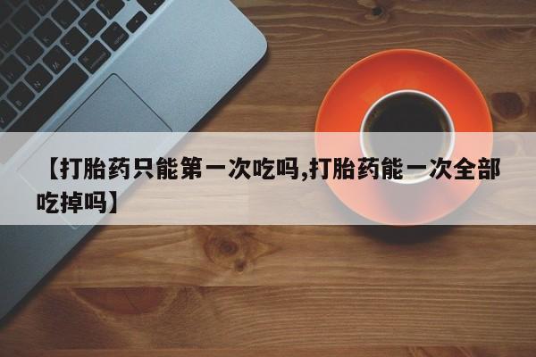 堕胎药购买方式【打胎药只能第一次吃吗,打胎药能一次全部吃掉吗】