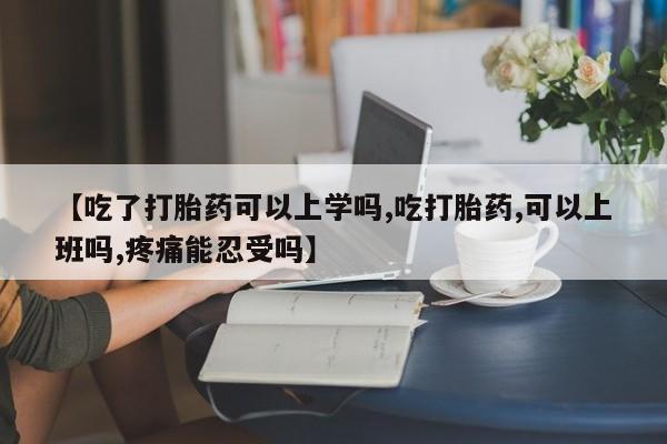 堕胎药购买方式【吃了打胎药可以上学吗,吃打胎药,可以上班吗,疼痛能忍受吗】