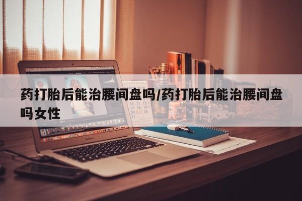 堕胎药购买方式药打胎后能治腰间盘吗/药打胎后能治腰间盘吗女性