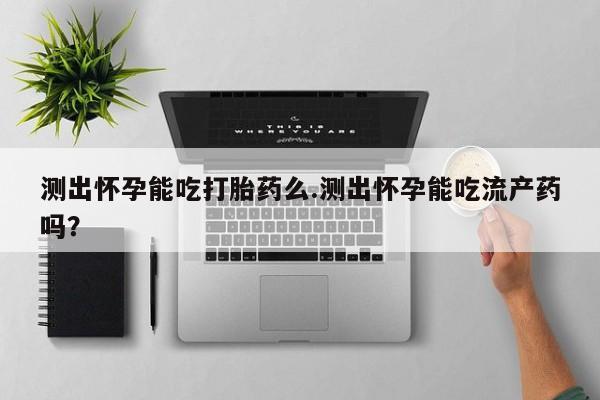 堕胎药购买方式测出怀孕能吃打胎药么.测出怀孕能吃流产药吗？