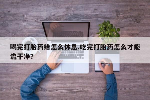 堕胎药购买方式喝完打胎药给怎么休息.吃完打胎药怎么才能流干净？