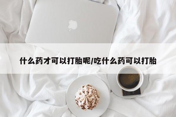 堕胎药购买方式什么药才可以打胎呢/吃什么药可以打胎