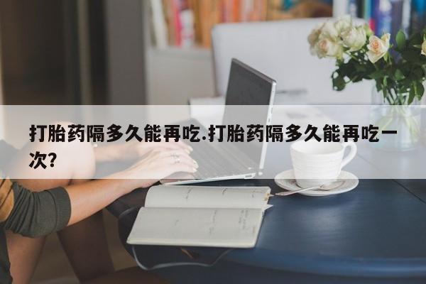 堕胎药购买方式打胎药隔多久能再吃.打胎药隔多久能再吃一次？