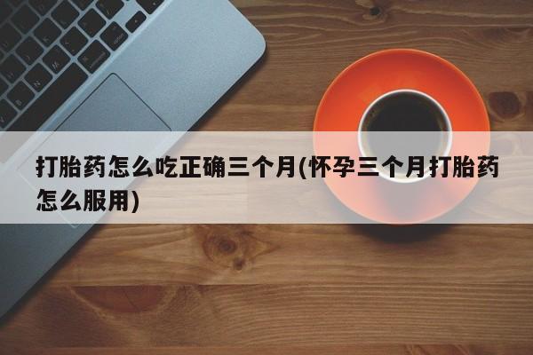 堕胎药购买方式打胎药怎么吃正确三个月(怀孕三个月打胎药怎么服用)