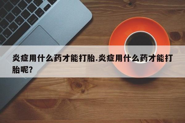 堕胎药购买方式炎症用什么药才能打胎.炎症用什么药才能打胎呢？