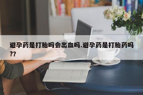 堕胎药购买方式避孕药是打胎吗会出血吗.避孕药是打胎药吗?？