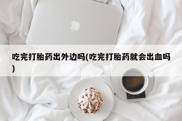 堕胎药购买方式吃完打胎药出外边吗(吃完打胎药就会出血吗)