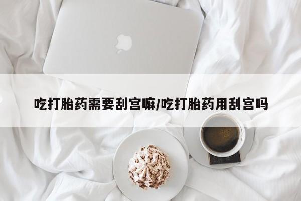 堕胎药购买方式吃打胎药需要刮宫嘛/吃打胎药用刮宫吗