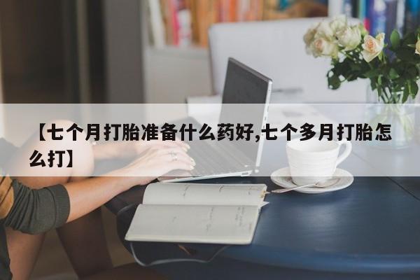 堕胎药购买方式【七个月打胎准备什么药好,七个多月打胎怎么打】