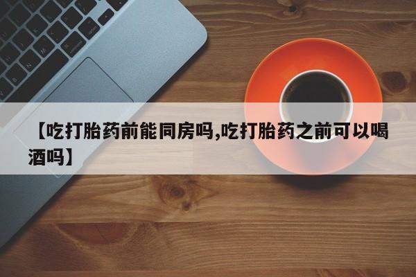 堕胎药购买方式【吃打胎药前能同房吗,吃打胎药之前可以喝酒吗】