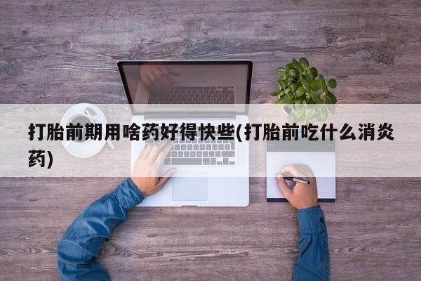 堕胎药购买方式打胎前期用啥药好得快些(打胎前吃什么消炎药)