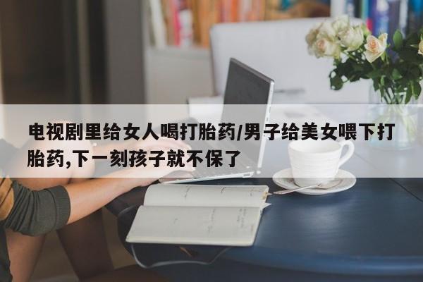 堕胎药购买方式电视剧里给女人喝打胎药/男子给美女喂下打胎药,下一刻孩子就不保了