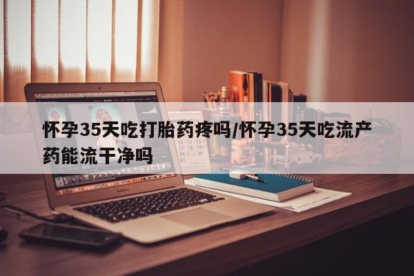 堕胎药购买方式怀孕35天吃打胎药疼吗/怀孕35天吃流产药能流干净吗