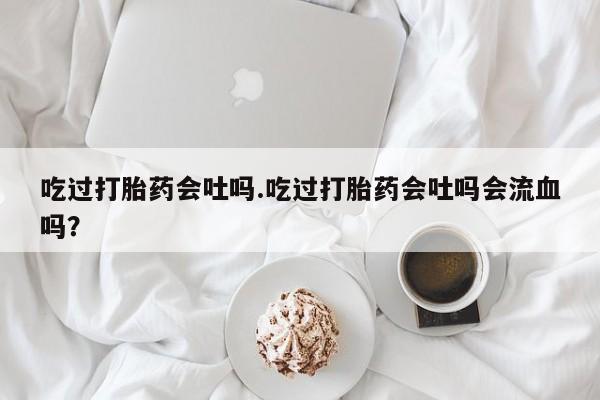 堕胎药购买方式吃过打胎药会吐吗.吃过打胎药会吐吗会流血吗？