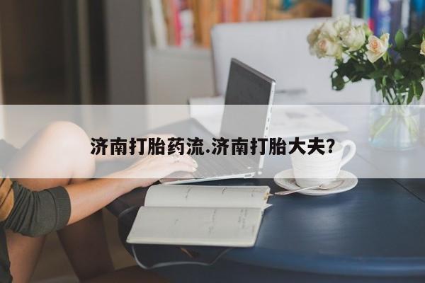 堕胎药购买方式济南打胎药流.济南打胎大夫？