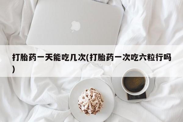 堕胎药购买方式打胎药一天能吃几次(打胎药一次吃六粒行吗)