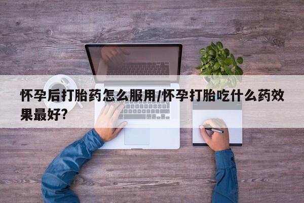 堕胎药购买方式怀孕后打胎药怎么服用/怀孕打胎吃什么药效果最好?