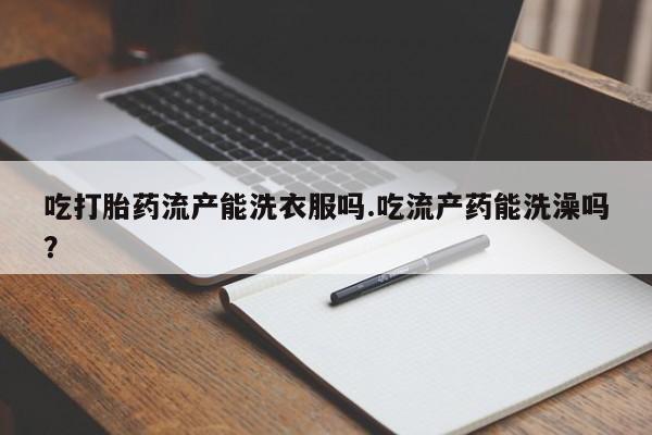 堕胎药购买方式吃打胎药流产能洗衣服吗.吃流产药能洗澡吗？