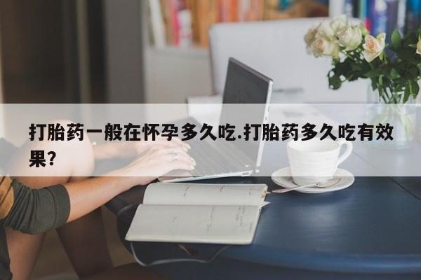 堕胎药购买方式打胎药一般在怀孕多久吃.打胎药多久吃有效果？