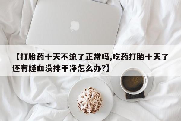 堕胎药购买方式【打胎药十天不流了正常吗,吃药打胎十天了还有经血没排干净怎么办?】