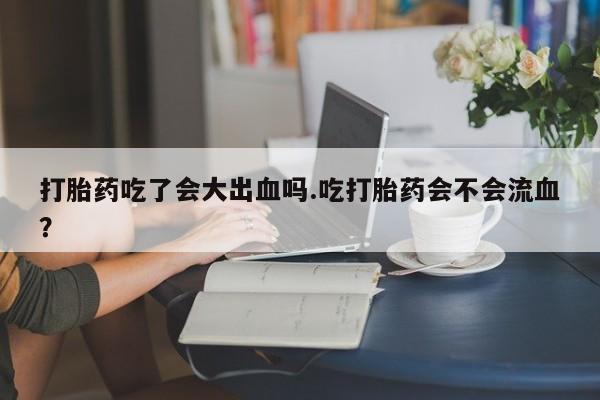 堕胎药购买方式打胎药吃了会大出血吗.吃打胎药会不会流血？