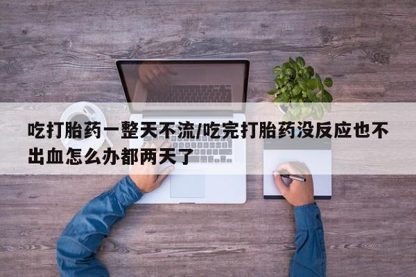 堕胎药购买方式吃打胎药一整天不流/吃完打胎药没反应也不出血怎么办都两天了