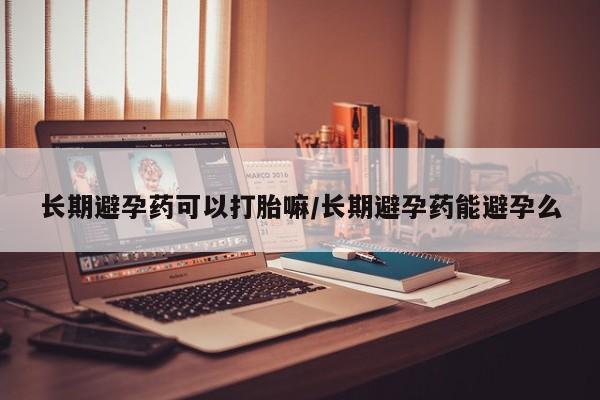 堕胎药购买方式长期避孕药可以打胎嘛/长期避孕药能避孕么