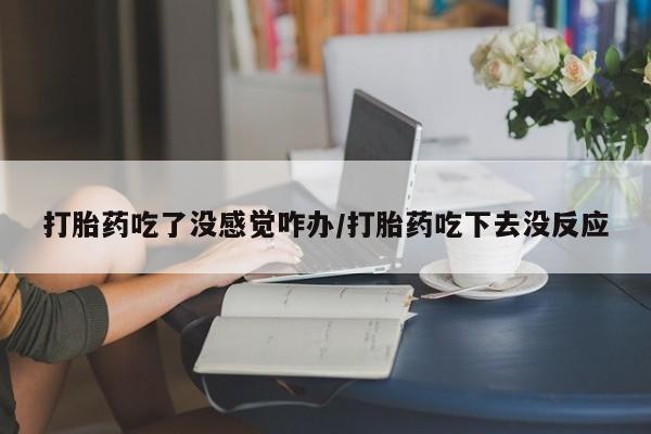 堕胎药购买方式打胎药吃了没感觉咋办/打胎药吃下去没反应
