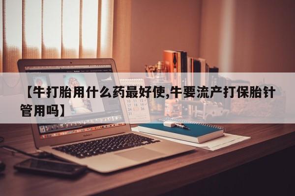 堕胎药购买方式【牛打胎用什么药最好使,牛要流产打保胎针管用吗】