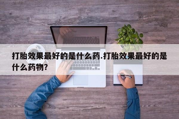 堕胎药购买方式打胎效果最好的是什么药.打胎效果最好的是什么药物？