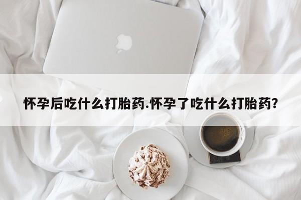 堕胎药购买方式怀孕后吃什么打胎药.怀孕了吃什么打胎药？