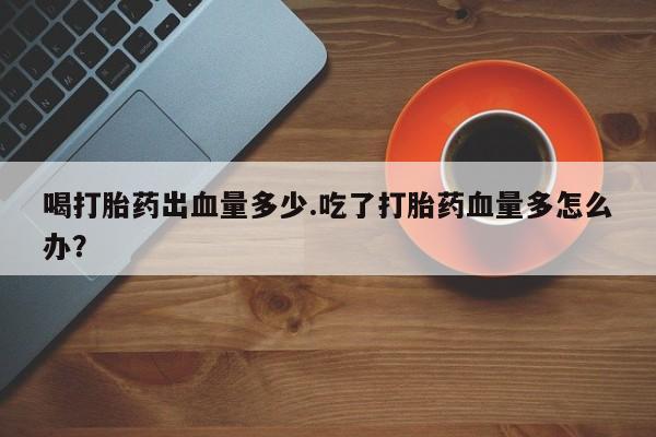 堕胎药购买方式喝打胎药出血量多少.吃了打胎药血量多怎么办？