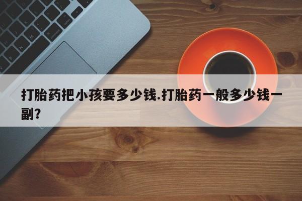 堕胎药购买方式打胎药把小孩要多少钱.打胎药一般多少钱一副？