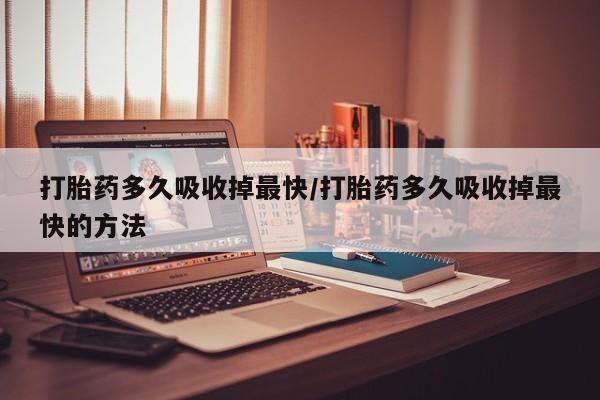 堕胎药购买方式打胎药多久吸收掉最快/打胎药多久吸收掉最快的方法