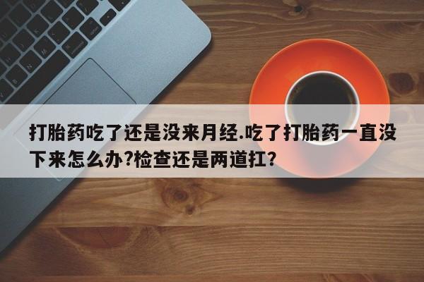 堕胎药购买方式打胎药吃了还是没来月经.吃了打胎药一直没下来怎么办?检查还是两道扛？
