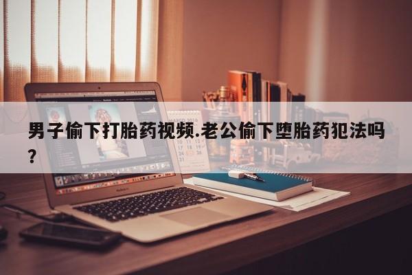 堕胎药购买方式男子偷下打胎药视频.老公偷下堕胎药犯法吗？