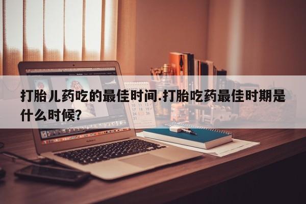 堕胎药购买方式打胎儿药吃的最佳时间.打胎吃药最佳时期是什么时候？