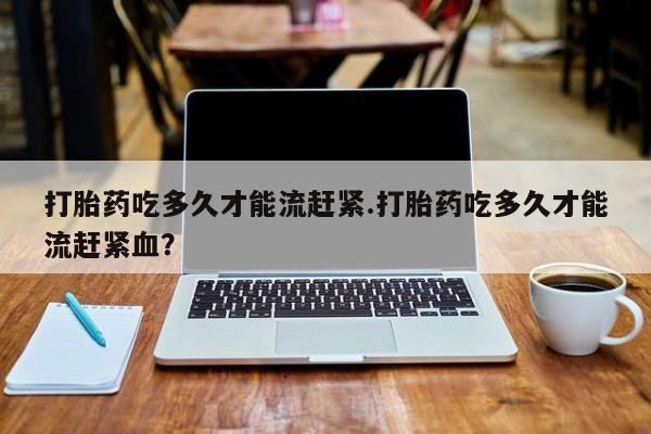 堕胎药购买方式打胎药吃多久才能流赶紧.打胎药吃多久才能流赶紧血？