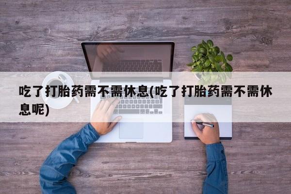 堕胎药购买方式吃了打胎药需不需休息(吃了打胎药需不需休息呢)