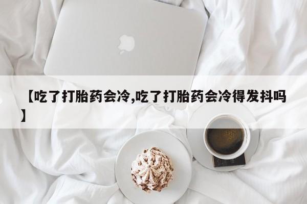 堕胎药购买方式【吃了打胎药会冷,吃了打胎药会冷得发抖吗】