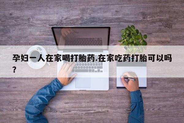 堕胎药购买方式孕妇一人在家喝打胎药.在家吃药打胎可以吗？
